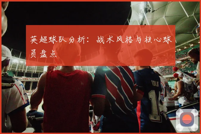 英超球队分析:战术风格与核心球员盘点