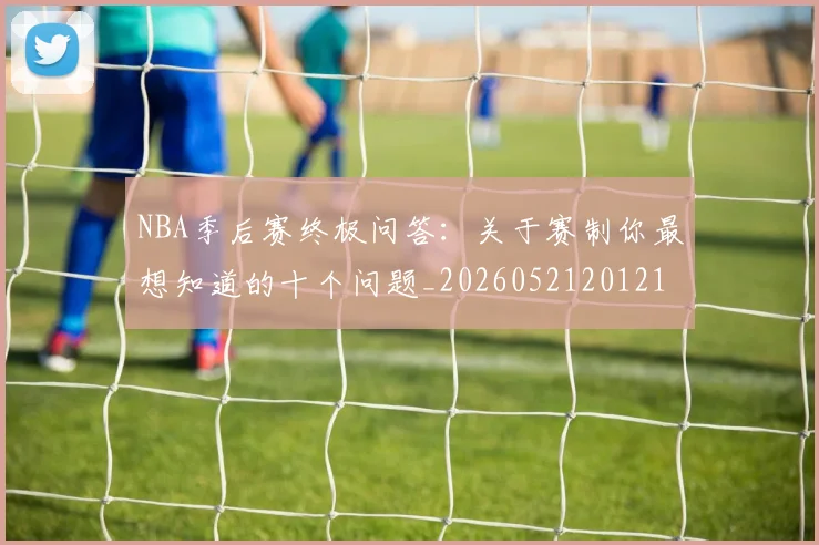 NBA季后赛终极问答：关于赛制你最想知道的十个问题_20260521201217