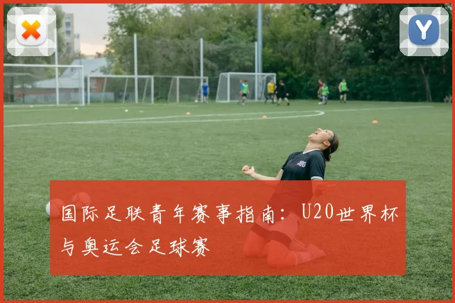 国际足联青年赛事指南：U20世界杯与奥运会足球赛