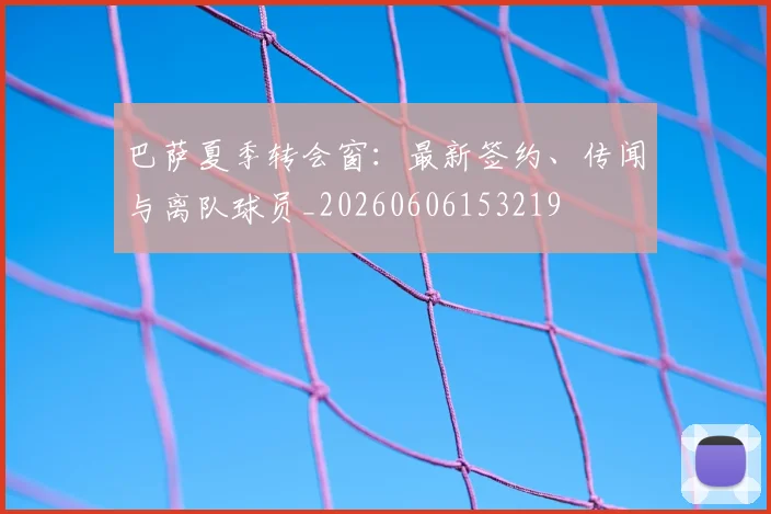 巴萨夏季转会窗：最新签约、传闻与离队球员_20260606153219