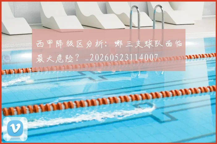 西甲降级区分析：哪三支球队面临最大危险？_20260523114007