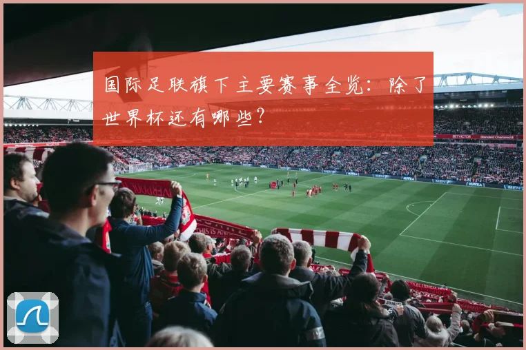 国际足联旗下主要赛事全览：除了世界杯还有哪些？