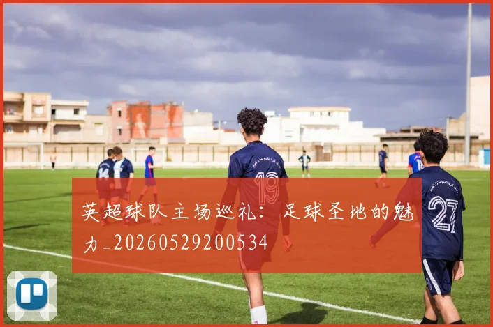 英超球队主场巡礼:足球圣地的魅力_20260529200534