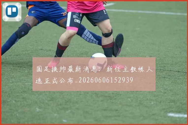 国足换帅最新消息：新任主教练人选正式公布_20260606152939
