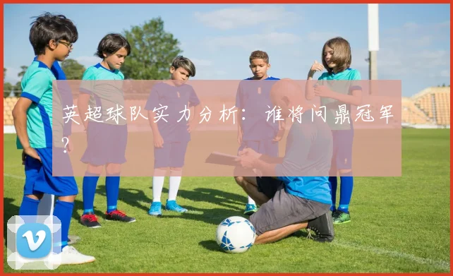 英超球队实力分析：谁将问鼎冠军？