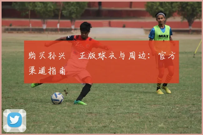 购买孙兴慜正版球衣与周边：官方渠道指南