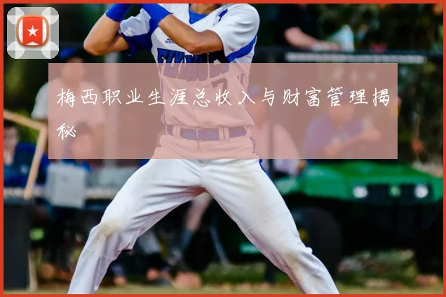 梅西职业生涯总收入与财富管理揭秘